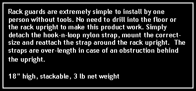 Text Box: Rack guards are extremely simple to install by one person without tools. No need to drill into the floor or the rack upright to make this product work. Simply detach the hook-n-loop nylon strap, mount the correct-size and reattach the strap around the rack upright.  The straps are over-length in case of an obstruction behind the upright.  18 high, stackable, 3 lb net weight