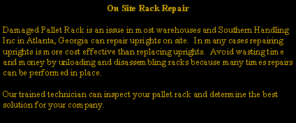 On Site Rack Repair

Damaged Pallet Rack is an issue in most warehouses and Southern Handling Inc in Atlanta, Georgia can repair uprights on site.  In many cases repairing uprights is more cost effective than replacing uprights.  Avoid wasting time and money by unloading and disassembling racks because many times repairs can be performed in place.

Our trained technician can inspect your pallet rack and determine the best solution for your company.  
